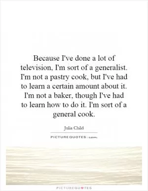 Because I've done a lot of television, I'm sort of a generalist. I'm not a pastry cook, but I've had to learn a certain amount about it. I'm not a baker, though I've had to learn how to do it. I'm sort of a general cook Picture Quote #1