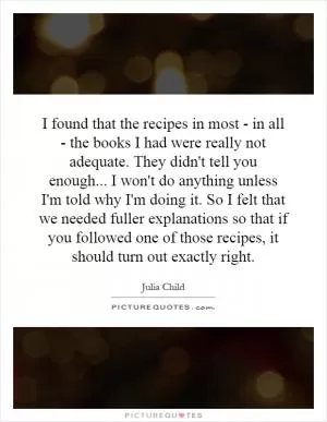I found that the recipes in most - in all - the books I had were really not adequate. They didn't tell you enough... I won't do anything unless I'm told why I'm doing it. So I felt that we needed fuller explanations so that if you followed one of those recipes, it should turn out exactly right Picture Quote #1