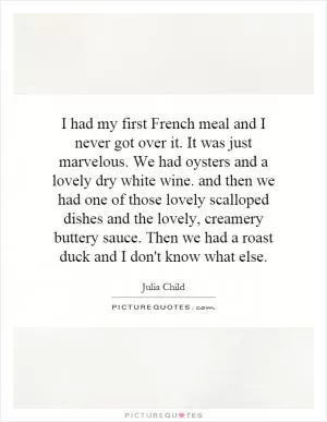I had my first French meal and I never got over it. It was just marvelous. We had oysters and a lovely dry white wine. and then we had one of those lovely scalloped dishes and the lovely, creamery buttery sauce. Then we had a roast duck and I don't know what else Picture Quote #1