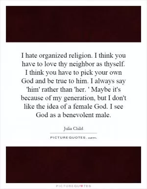 I hate organized religion. I think you have to love thy neighbor as thyself. I think you have to pick your own God and be true to him. I always say 'him' rather than 'her. ' Maybe it's because of my generation, but I don't like the idea of a female God. I see God as a benevolent male Picture Quote #1