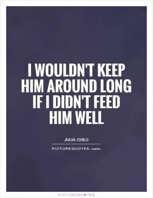I wouldn't keep him around long if I didn't feed him well Picture Quote #1