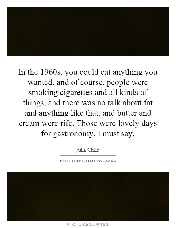 In the 1960s, you could eat anything you wanted, and of course, people were smoking cigarettes and all kinds of things, and there was no talk about fat and anything like that, and butter and cream were rife. Those were lovely days for gastronomy, I must say Picture Quote #1