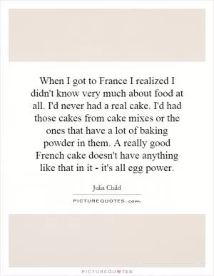 When I got to France I realized I didn't know very much about food at all. I'd never had a real cake. I'd had those cakes from cake mixes or the ones that have a lot of baking powder in them. A really good French cake doesn't have anything like that in it - it's all egg power Picture Quote #1