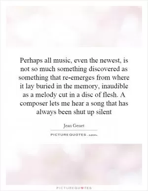Perhaps all music, even the newest, is not so much something discovered as something that re-emerges from where it lay buried in the memory, inaudible as a melody cut in a disc of flesh. A composer lets me hear a song that has always been shut up silent Picture Quote #1