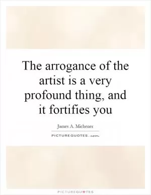 The arrogance of the artist is a very profound thing, and it fortifies you Picture Quote #1