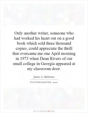 Only another writer, someone who had worked his heart out on a good book which sold three thousand copies, could appreciate the thrill that overcame me one April morning in 1973 when Dean Rivers of our small college in Georgia appeared at my classroom door Picture Quote #1