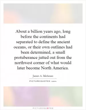 About a billion years ago, long before the continents had separated to define the ancient oceans, or their own outlines had been determined, a small protuberance jutted out from the northwest corner of what would later become North America Picture Quote #1