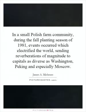 In a small Polish farm community, during the fall planting season of 1981, events occurred which electrified the world, sending reverberations of magnitude to capitals as diverse as Washington, Peking and especially Moscow Picture Quote #1