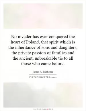 No invader has ever conquered the heart of Poland, that spirit which is the inheritance of sons and daughters, the private passion of families and the ancient, unbreakable tie to all those who came before Picture Quote #1