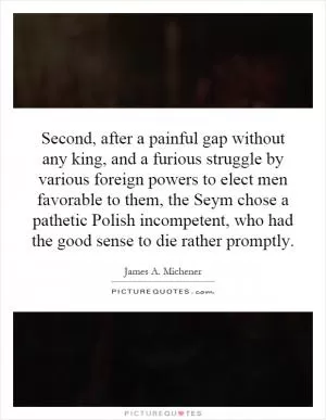 Second, after a painful gap without any king, and a furious struggle by various foreign powers to elect men favorable to them, the Seym chose a pathetic Polish incompetent, who had the good sense to die rather promptly Picture Quote #1
