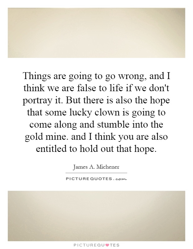 Things are going to go wrong, and I think we are false to life if we don't portray it. But there is also the hope that some lucky clown is going to come along and stumble into the gold mine. and I think you are also entitled to hold out that hope Picture Quote #1