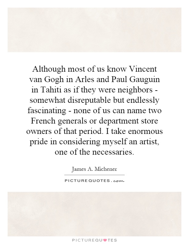 Although most of us know Vincent van Gogh in Arles and Paul Gauguin in Tahiti as if they were neighbors - somewhat disreputable but endlessly fascinating - none of us can name two French generals or department store owners of that period. I take enormous pride in considering myself an artist, one of the necessaries Picture Quote #1
