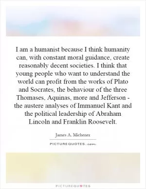 I am a humanist because I think humanity can, with constant moral guidance, create reasonably decent societies. I think that young people who want to understand the world can profit from the works of Plato and Socrates, the behaviour of the three Thomases, Aquinas, more and Jefferson - the austere analyses of Immanuel Kant and the political leadership of Abraham Lincoln and Franklin Roosevelt Picture Quote #1