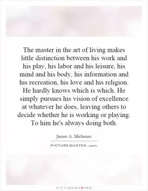 The master in the art of living makes little distinction between his work and his play, his labor and his leisure, his mind and his body, his information and his recreation, his love and his religion. He hardly knows which is which. He simply pursues his vision of excellence at whatever he does, leaving others to decide whether he is working or playing. To him he's always doing both Picture Quote #1