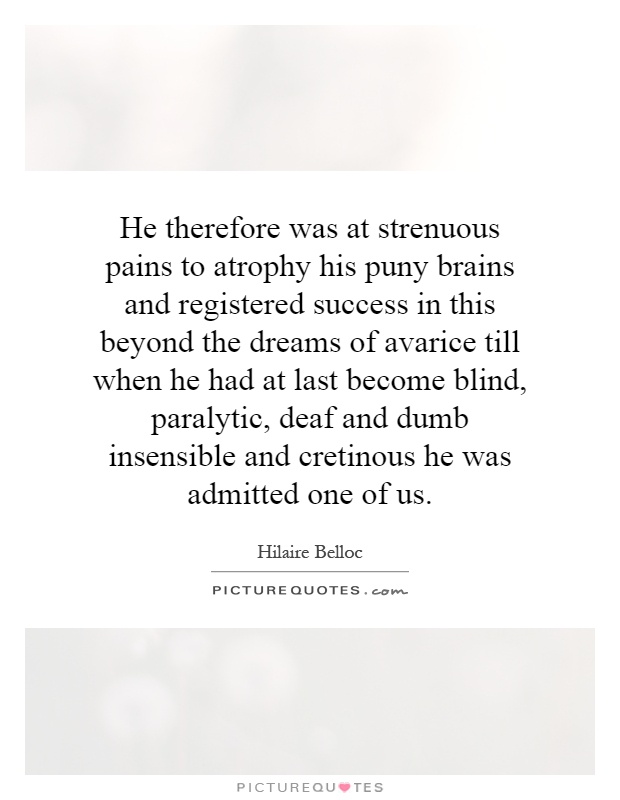 He therefore was at strenuous pains to atrophy his puny brains and registered success in this beyond the dreams of avarice till when he had at last become blind, paralytic, deaf and dumb insensible and cretinous he was admitted one of us Picture Quote #1