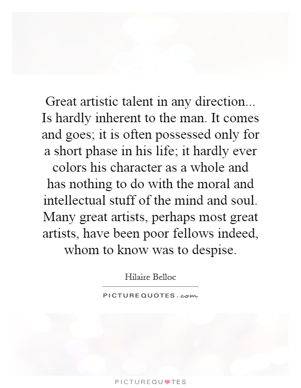 Great artistic talent in any direction... Is hardly inherent to the man. It comes and goes; it is often possessed only for a short phase in his life; it hardly ever colors his character as a whole and has nothing to do with the moral and intellectual stuff of the mind and soul. Many great artists, perhaps most great artists, have been poor fellows indeed, whom to know was to despise Picture Quote #1