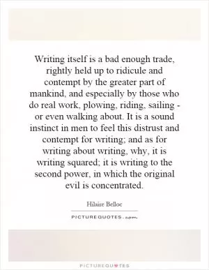 Writing itself is a bad enough trade, rightly held up to ridicule and contempt by the greater part of mankind, and especially by those who do real work, plowing, riding, sailing - or even walking about. It is a sound instinct in men to feel this distrust and contempt for writing; and as for writing about writing, why, it is writing squared; it is writing to the second power, in which the original evil is concentrated Picture Quote #1