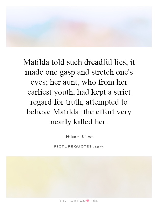 Matilda told such dreadful lies, it made one gasp and stretch one's eyes; her aunt, who from her earliest youth, had kept a strict regard for truth, attempted to believe Matilda: the effort very nearly killed her Picture Quote #1