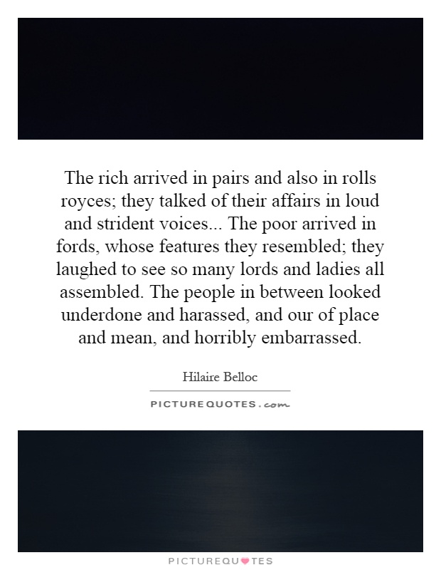 The rich arrived in pairs and also in rolls royces; they talked of their affairs in loud and strident voices... The poor arrived in fords, whose features they resembled; they laughed to see so many lords and ladies all assembled. The people in between looked underdone and harassed, and our of place and mean, and horribly embarrassed Picture Quote #1