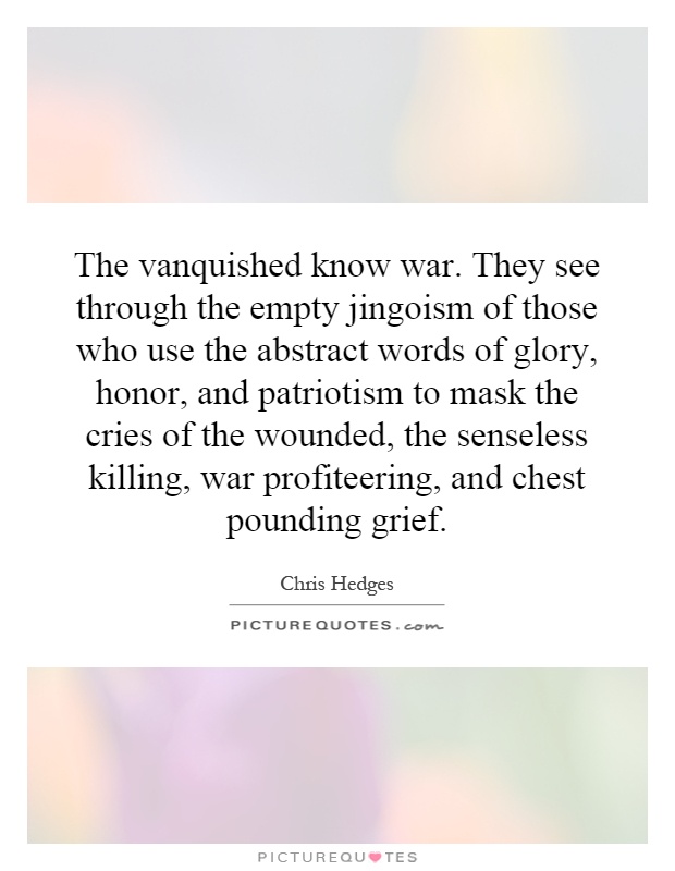 The vanquished know war. They see through the empty jingoism of those who use the abstract words of glory, honor, and patriotism to mask the cries of the wounded, the senseless killing, war profiteering, and chest pounding grief Picture Quote #1