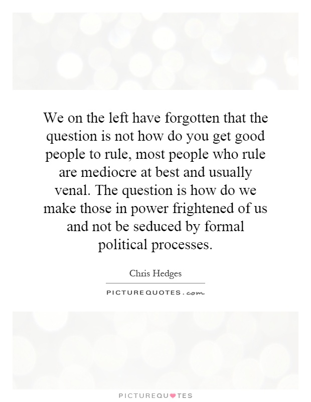 We on the left have forgotten that the question is not how do you get good people to rule, most people who rule are mediocre at best and usually venal. The question is how do we make those in power frightened of us and not be seduced by formal political processes Picture Quote #1