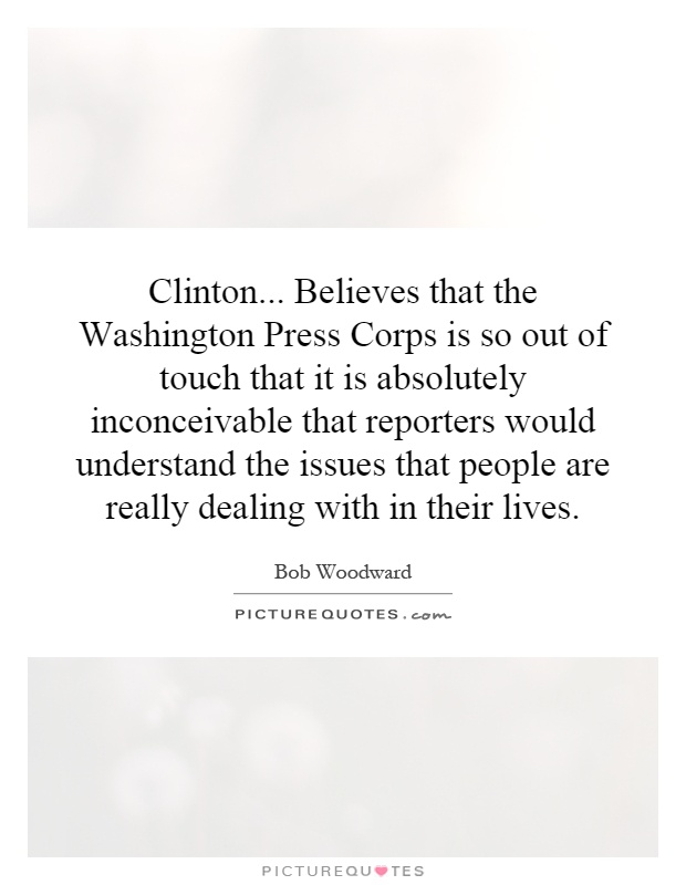 Clinton... Believes that the Washington Press Corps is so out of touch that it is absolutely inconceivable that reporters would understand the issues that people are really dealing with in their lives Picture Quote #1
