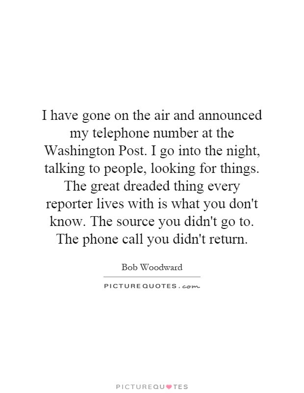 I have gone on the air and announced my telephone number at the Washington Post. I go into the night, talking to people, looking for things. The great dreaded thing every reporter lives with is what you don't know. The source you didn't go to. The phone call you didn't return Picture Quote #1