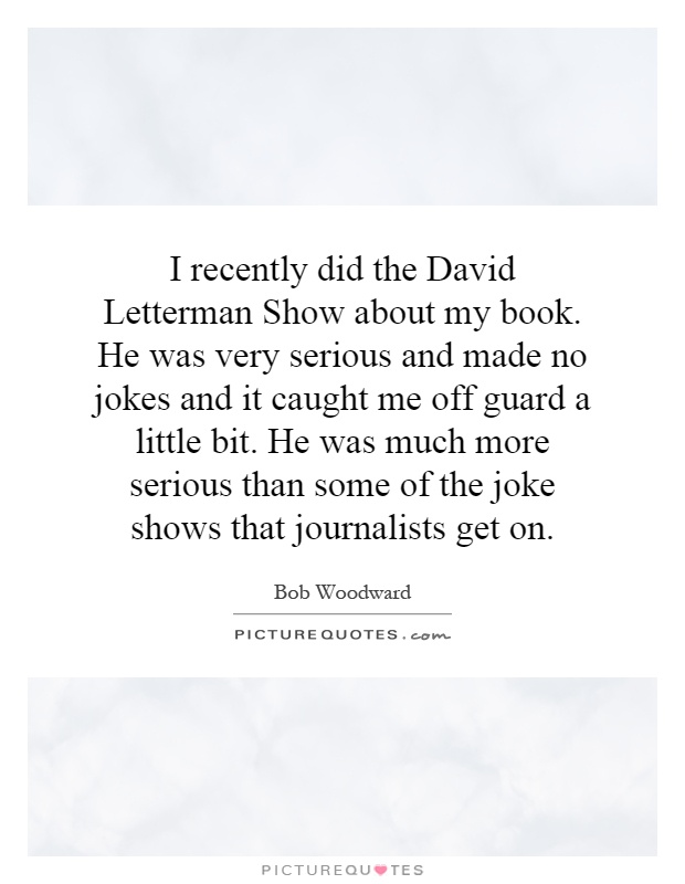 I recently did the David Letterman Show about my book. He was very serious and made no jokes and it caught me off guard a little bit. He was much more serious than some of the joke shows that journalists get on Picture Quote #1