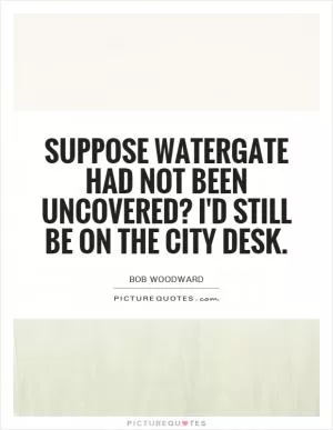 Suppose Watergate had not been uncovered? I'd still be on the City Desk Picture Quote #1