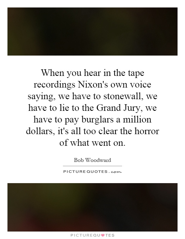 When you hear in the tape recordings Nixon's own voice saying, we have to stonewall, we have to lie to the Grand Jury, we have to pay burglars a million dollars, it's all too clear the horror of what went on Picture Quote #1
