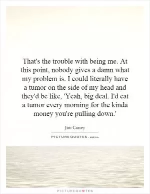 That's the trouble with being me. At this point, nobody gives a damn what my problem is. I could literally have a tumor on the side of my head and they'd be like, 'Yeah, big deal. I'd eat a tumor every morning for the kinda money you're pulling down.' Picture Quote #1