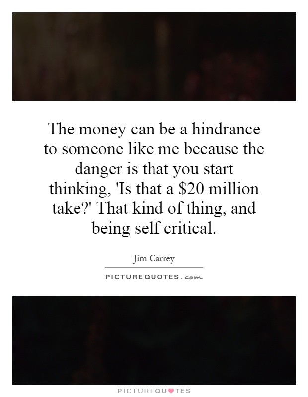 The money can be a hindrance to someone like me because the danger is that you start thinking, 'Is that a $20 million take?' That kind of thing, and being self critical Picture Quote #1