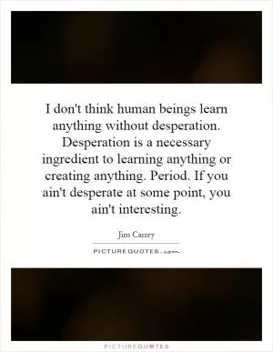 I don't think human beings learn anything without desperation. Desperation is a necessary ingredient to learning anything or creating anything. Period. If you ain't desperate at some point, you ain't interesting Picture Quote #1