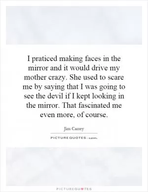 I praticed making faces in the mirror and it would drive my mother crazy. She used to scare me by saying that I was going to see the devil if I kept looking in the mirror. That fascinated me even more, of course Picture Quote #1