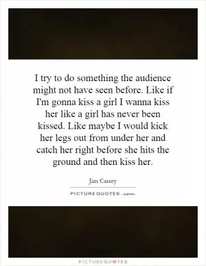 I try to do something the audience might not have seen before. Like if I'm gonna kiss a girl I wanna kiss her like a girl has never been kissed. Like maybe I would kick her legs out from under her and catch her right before she hits the ground and then kiss her Picture Quote #1
