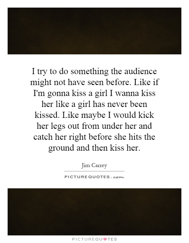 I try to do something the audience might not have seen before. Like if I'm gonna kiss a girl I wanna kiss her like a girl has never been kissed. Like maybe I would kick her legs out from under her and catch her right before she hits the ground and then kiss her Picture Quote #1