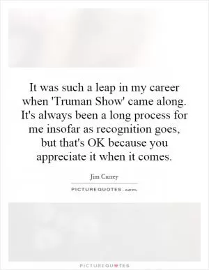 It was such a leap in my career when 'Truman Show' came along. It's always been a long process for me insofar as recognition goes, but that's OK because you appreciate it when it comes Picture Quote #1