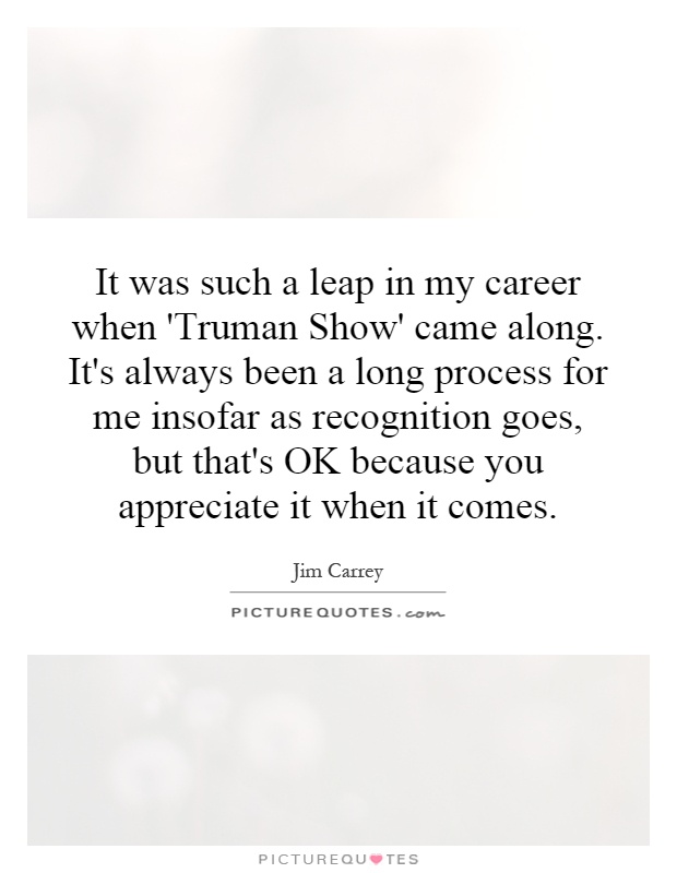It was such a leap in my career when 'Truman Show' came along. It's always been a long process for me insofar as recognition goes, but that's OK because you appreciate it when it comes Picture Quote #1