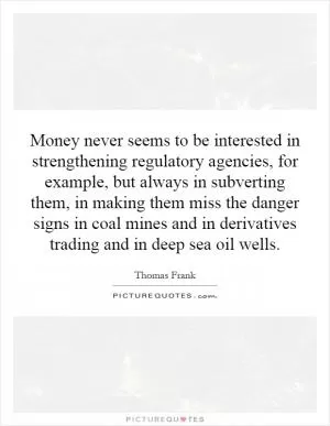 Money never seems to be interested in strengthening regulatory agencies, for example, but always in subverting them, in making them miss the danger signs in coal mines and in derivatives trading and in deep sea oil wells Picture Quote #1