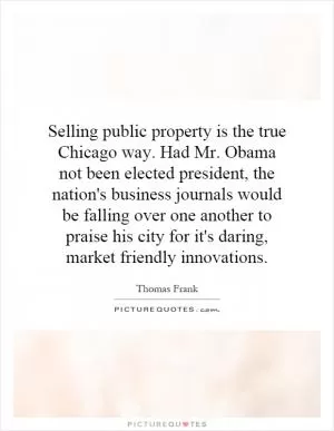 Selling public property is the true Chicago way. Had Mr. Obama not been elected president, the nation's business journals would be falling over one another to praise his city for it's daring, market friendly innovations Picture Quote #1
