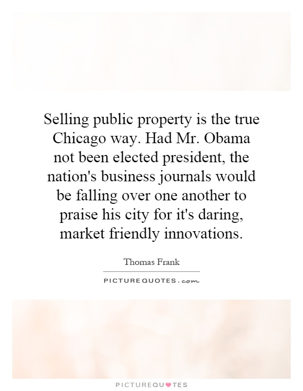 Selling public property is the true Chicago way. Had Mr. Obama not been elected president, the nation's business journals would be falling over one another to praise his city for it's daring, market friendly innovations Picture Quote #1