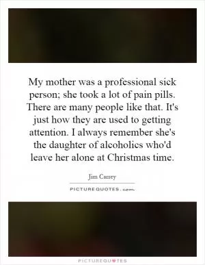 My mother was a professional sick person; she took a lot of pain pills. There are many people like that. It's just how they are used to getting attention. I always remember she's the daughter of alcoholics who'd leave her alone at Christmas time Picture Quote #1