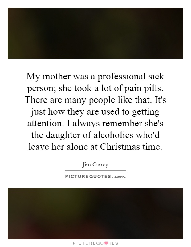 My mother was a professional sick person; she took a lot of pain pills. There are many people like that. It's just how they are used to getting attention. I always remember she's the daughter of alcoholics who'd leave her alone at Christmas time Picture Quote #1