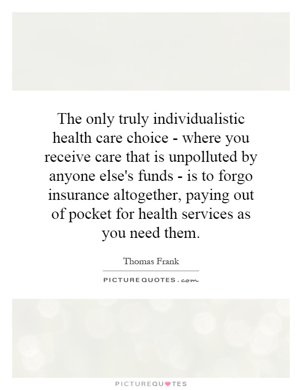 The only truly individualistic health care choice - where you receive care that is unpolluted by anyone else's funds - is to forgo insurance altogether, paying out of pocket for health services as you need them Picture Quote #1