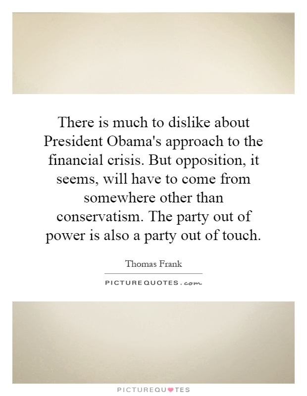 There is much to dislike about President Obama's approach to the financial crisis. But opposition, it seems, will have to come from somewhere other than conservatism. The party out of power is also a party out of touch Picture Quote #1