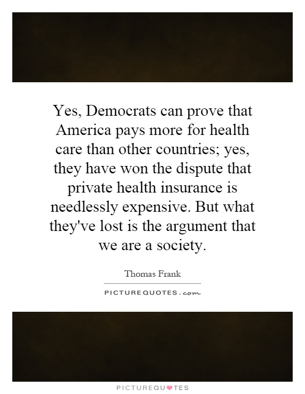 Yes, Democrats can prove that America pays more for health care than other countries; yes, they have won the dispute that private health insurance is needlessly expensive. But what they've lost is the argument that we are a society Picture Quote #1