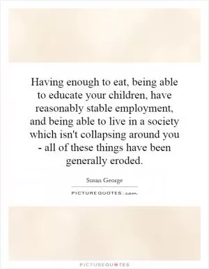 Having enough to eat, being able to educate your children, have reasonably stable employment, and being able to live in a society which isn't collapsing around you - all of these things have been generally eroded Picture Quote #1