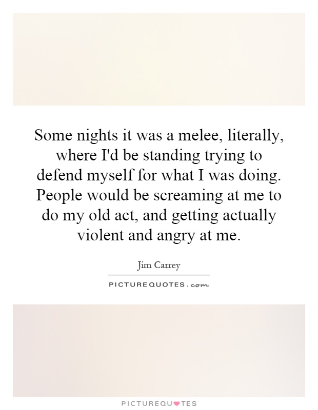 Some nights it was a melee, literally, where I'd be standing trying to defend myself for what I was doing. People would be screaming at me to do my old act, and getting actually violent and angry at me Picture Quote #1