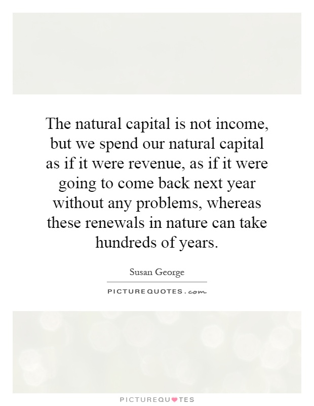 The natural capital is not income, but we spend our natural capital as if it were revenue, as if it were going to come back next year without any problems, whereas these renewals in nature can take hundreds of years Picture Quote #1