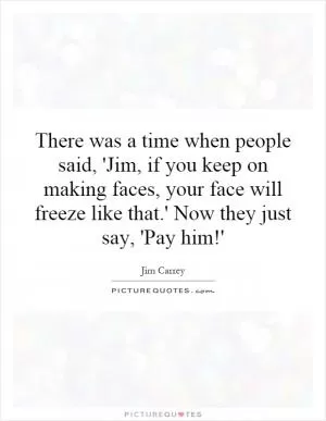 There was a time when people said, 'Jim, if you keep on making faces, your face will freeze like that.' Now they just say, 'Pay him!' Picture Quote #1